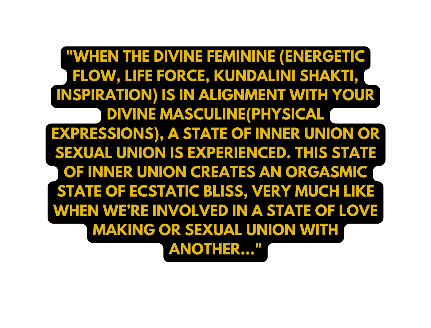 WHEN THE DIVINE FEMININE ENERGETIC FLOW LIFE FORCE KUNDALINI SHAKTI INSPIRATION IS IN ALIGNMENT WITH YOUR DIVINE MASCULINE PHYSICAL EXPRESSIONS A STATE OF INNER UNION OR SEXUAL UNION IS EXPERIENCED THIS STATE OF INNER UNION CREATES AN ORGASMIC STATE OF ECSTATIC BLISS VERY MUCH LIKE WHEN WE RE INVOLVED IN A STATE OF LOVE MAKING OR SEXUAL UNION WITH ANOTHER