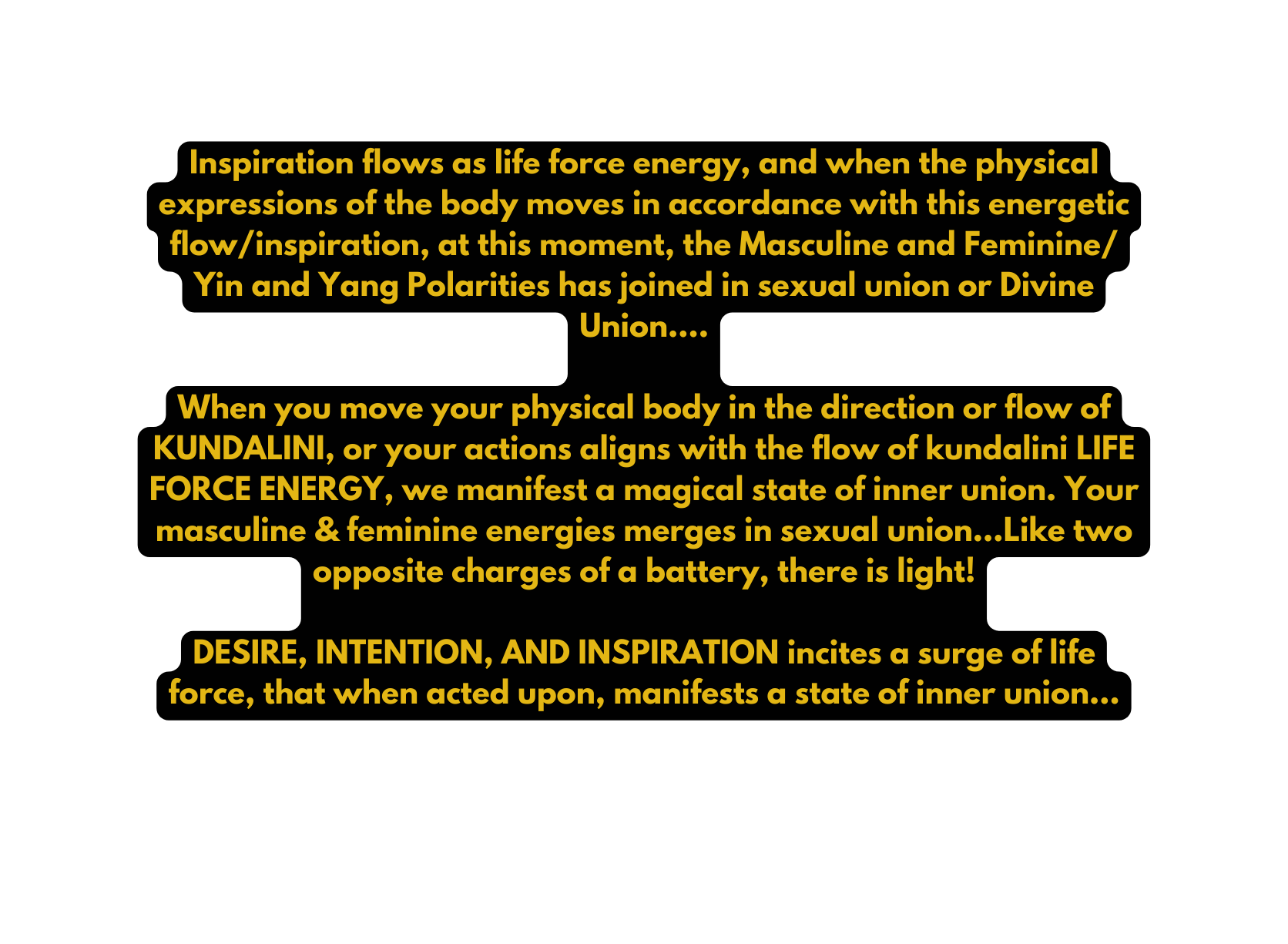 Inspiration flows as life force energy and when the physical expressions of the body moves in accordance with this energetic flow inspiration at this moment the Masculine and Feminine Yin and Yang Polarities has joined in sexual union or Divine Union When you move your physical body in the direction or flow of KUNDALINI or your actions aligns with the flow of kundalini LIFE FORCE ENERGY we manifest a magical state of inner union Your masculine feminine energies merges in sexual union Like two opposite charges of a battery there is light DESIRE INTENTION AND INSPIRATION incites a surge of life force that when acted upon manifests a state of inner union